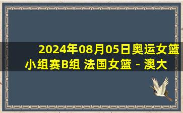 2024年08月05日奥运女篮小组赛B组 法国女篮 - 澳大利亚女篮 全场录像